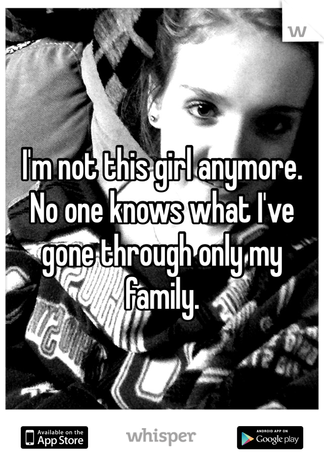 I'm not this girl anymore. No one knows what I've gone through only my family. 