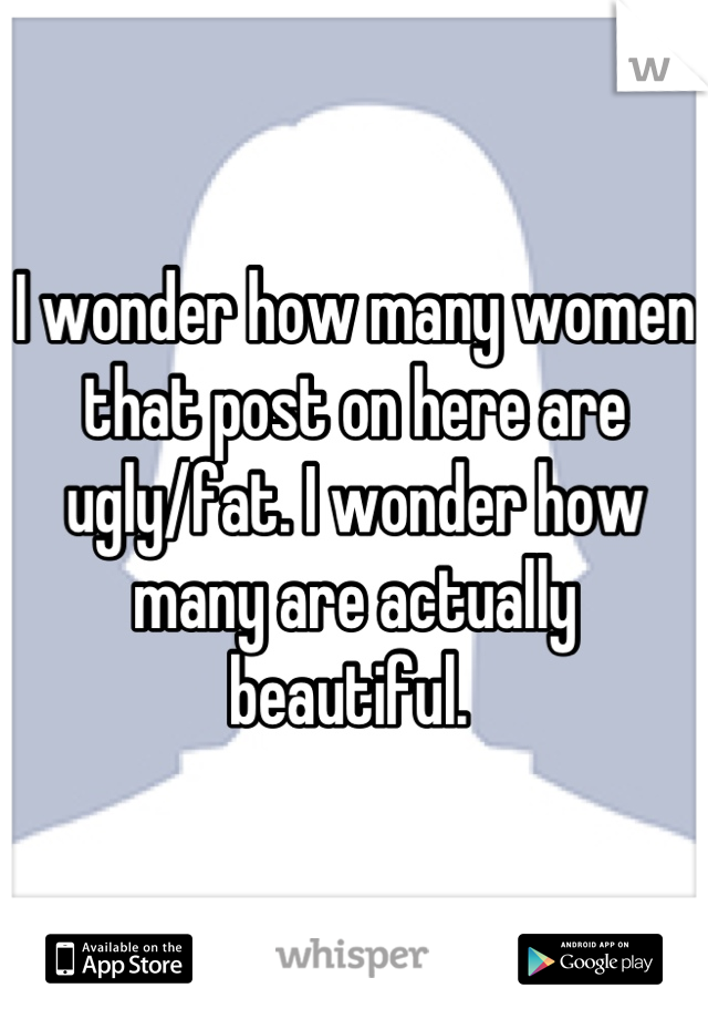 I wonder how many women that post on here are ugly/fat. I wonder how many are actually beautiful. 