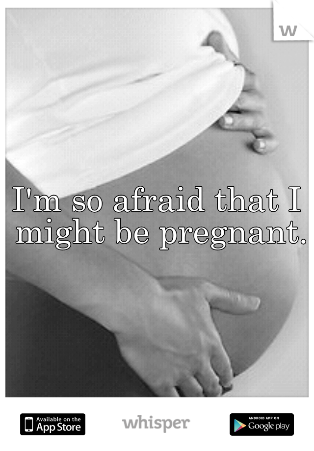 I'm so afraid that I might be pregnant.