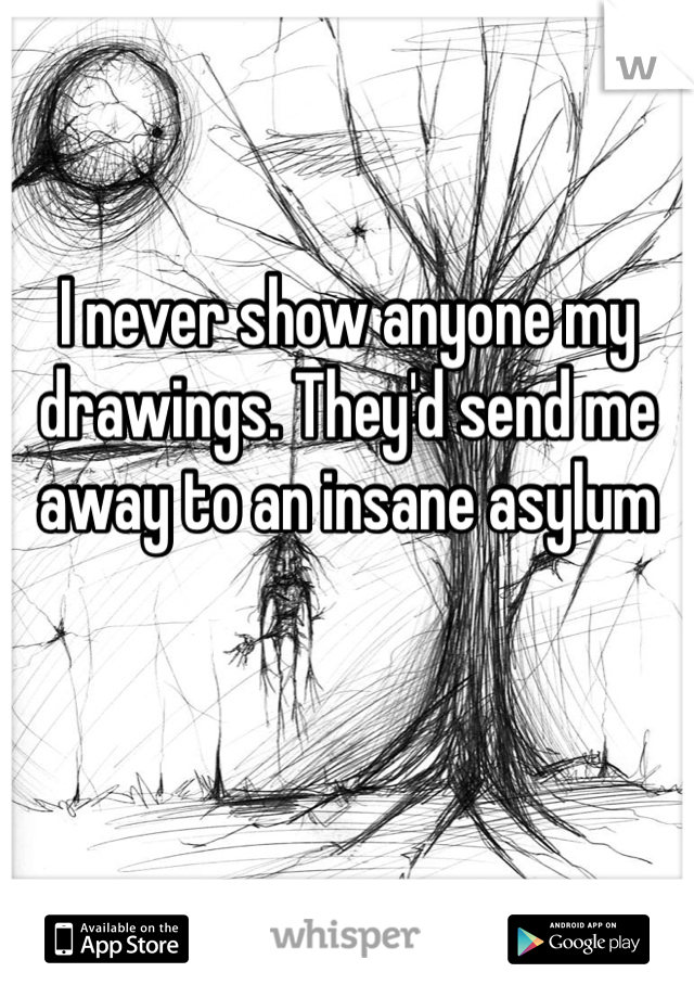 I never show anyone my drawings. They'd send me away to an insane asylum 