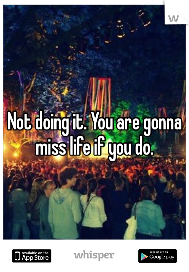 Not doing it. You are gonna miss life if you do.