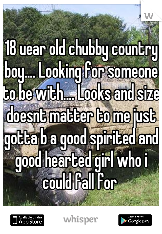 18 uear old chubby country boy.... Looking for someone to be with.... Looks and size doesnt matter to me just gotta b a good spirited and good hearted girl who i could fall for 
