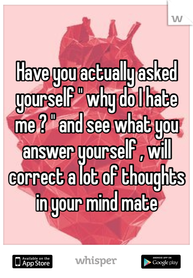 Have you actually asked yourself " why do I hate me ? " and see what you answer yourself , will correct a lot of thoughts in your mind mate 
