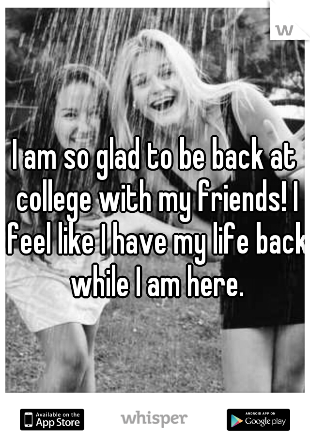 I am so glad to be back at college with my friends! I feel like I have my life back while I am here.