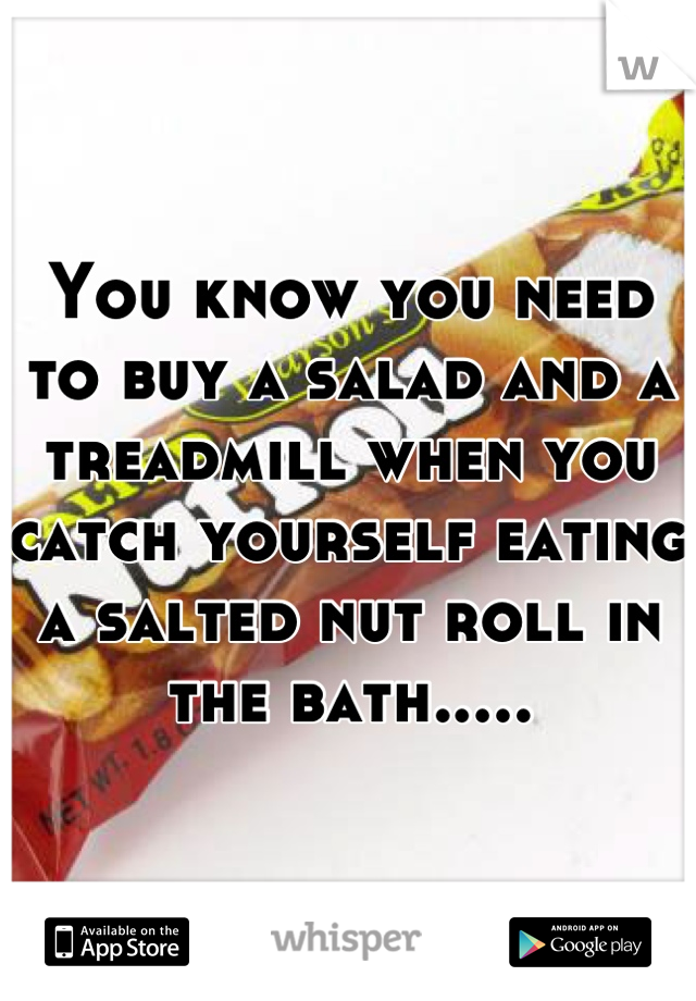 You know you need to buy a salad and a treadmill when you catch yourself eating a salted nut roll in the bath.....