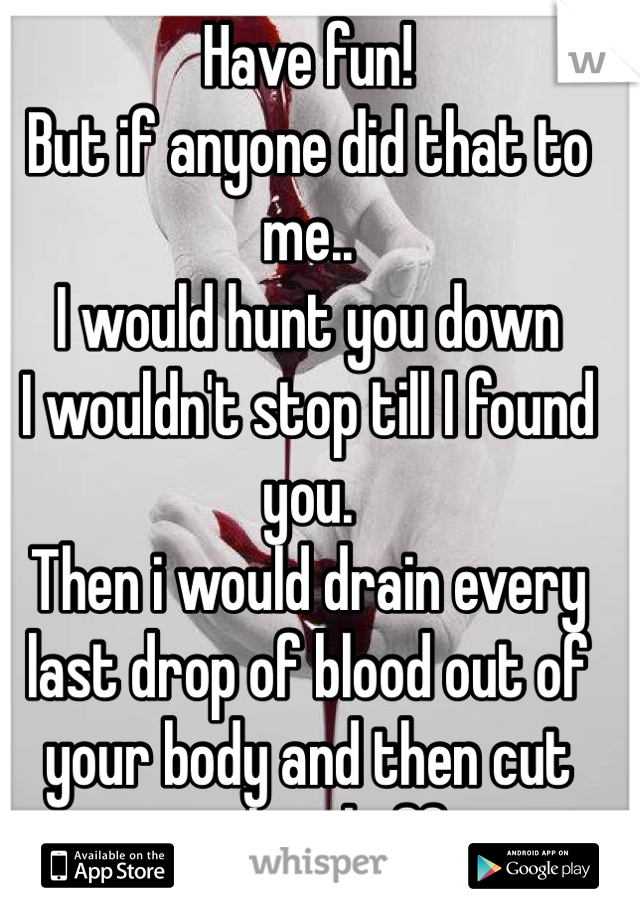 Have fun!
But if anyone did that to me..
I would hunt you down 
I wouldn't stop till I found you.
Then i would drain every last drop of blood out of your body and then cut your head off x
Luck 2 u both