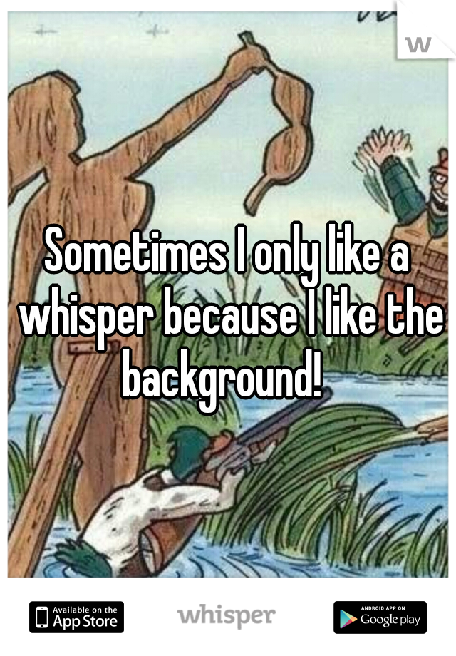 Sometimes I only like a whisper because I like the background!  