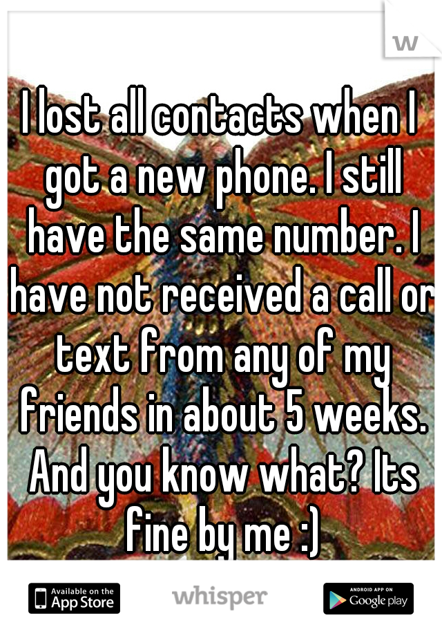 I lost all contacts when I got a new phone. I still have the same number. I have not received a call or text from any of my friends in about 5 weeks. And you know what? Its fine by me :)