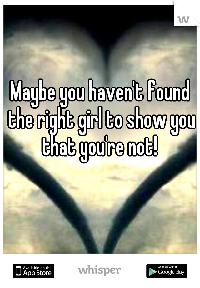 Maybe you haven't found the right girl to show you that you're not! 