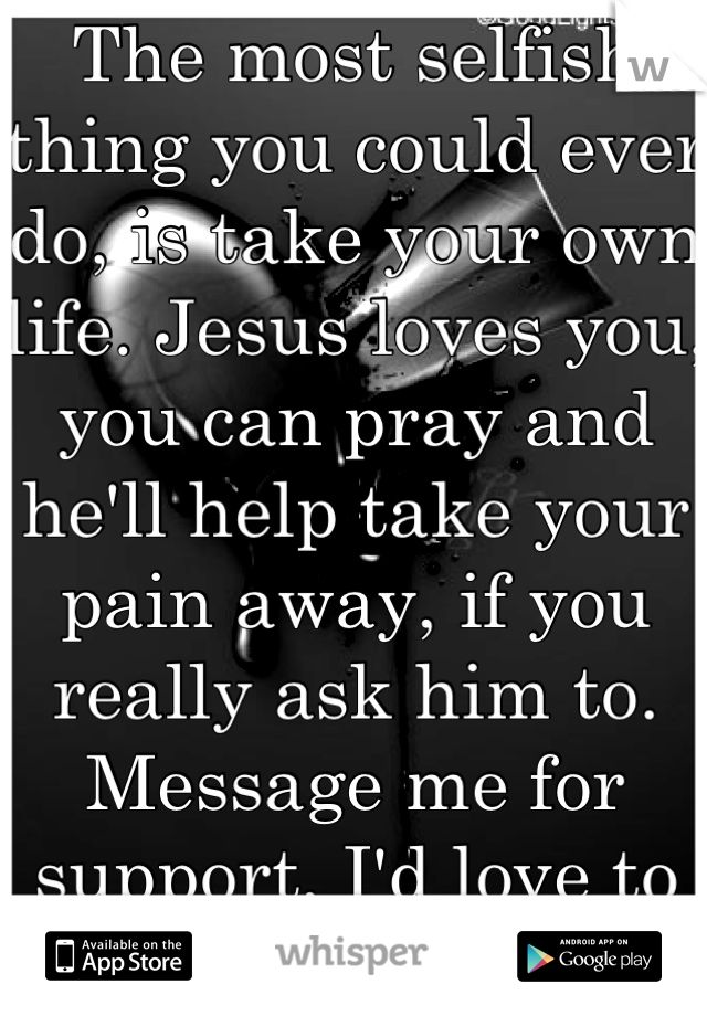 The most selfish thing you could ever do, is take your own life. Jesus loves you, you can pray and he'll help take your pain away, if you really ask him to. Message me for support, I'd love to help..