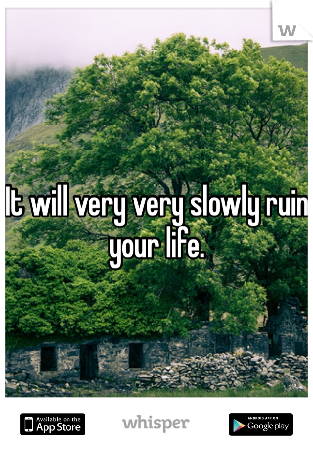 It will very very slowly ruin your life. 