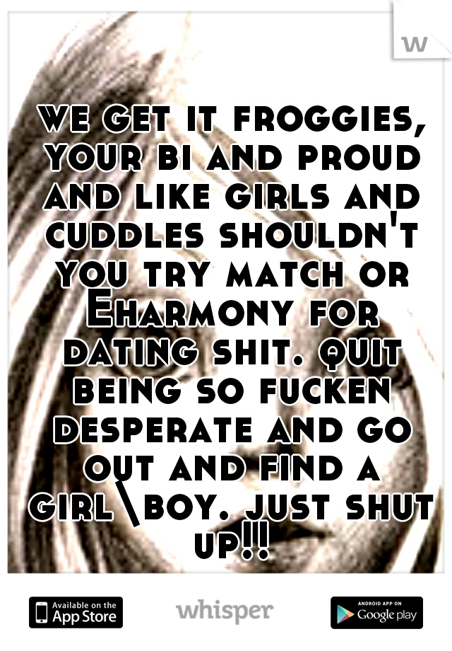  we get it froggies, your bi and proud and like girls and cuddles shouldn't you try match or Eharmony for dating shit. quit being so fucken desperate and go out and find a girl\boy. just shut up!!