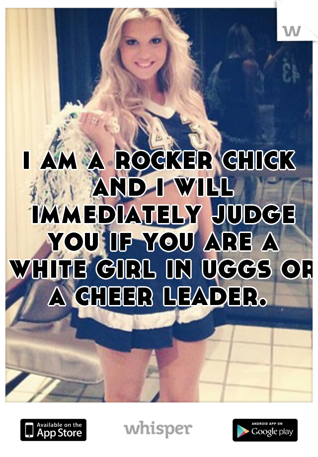 i am a rocker chick and i will immediately judge you if you are a white girl in uggs or a cheer leader. 