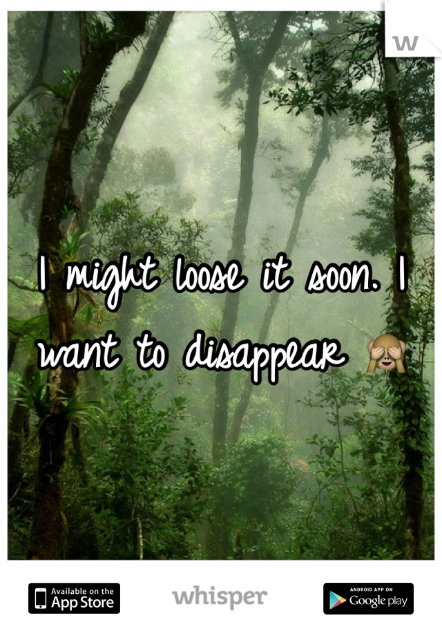 I might loose it soon. I want to disappear 🙈