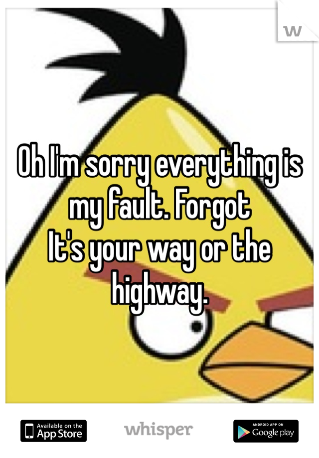 Oh I'm sorry everything is my fault. Forgot
It's your way or the highway. 