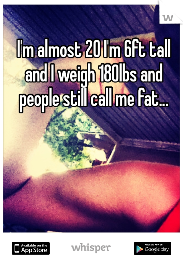 I'm almost 20 I'm 6ft tall and I weigh 180lbs and people still call me fat...