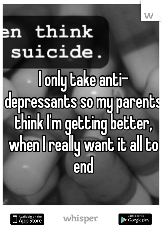 I only take anti-depressants so my parents think I'm getting better, when I really want it all to end
