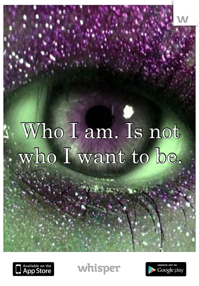 Who I am. Is not who I want to be. 