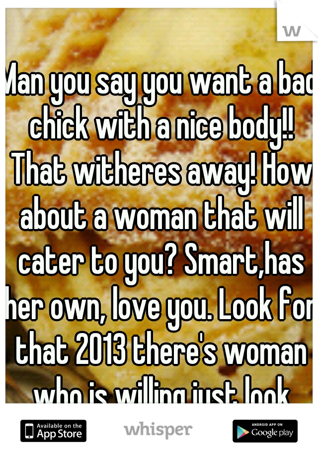 Man you say you want a bad chick with a nice body!! That witheres away! How about a woman that will cater to you? Smart,has her own, love you. Look for that 2013 there's woman who is willing just look