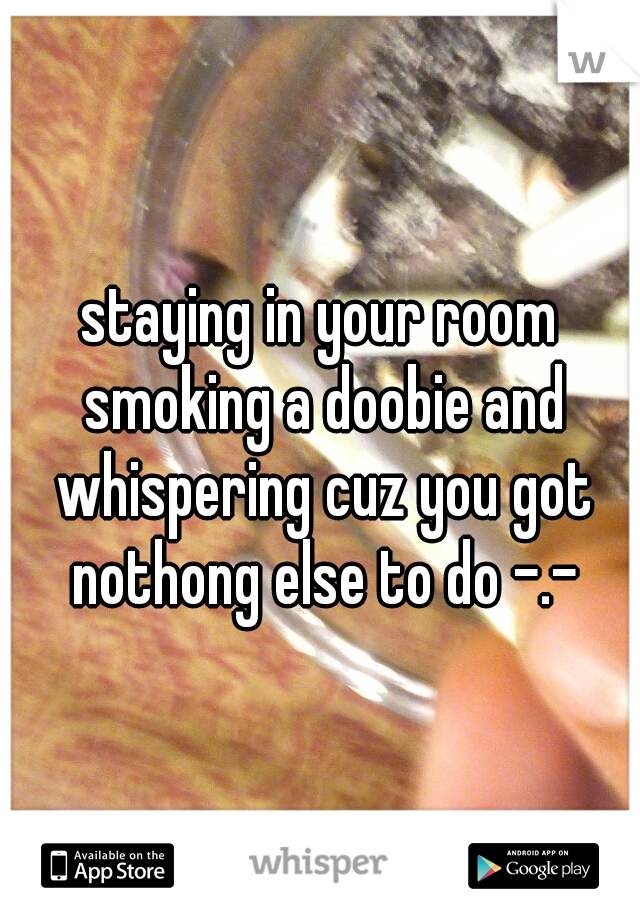 staying in your room smoking a doobie and whispering cuz you got nothong else to do -.-
