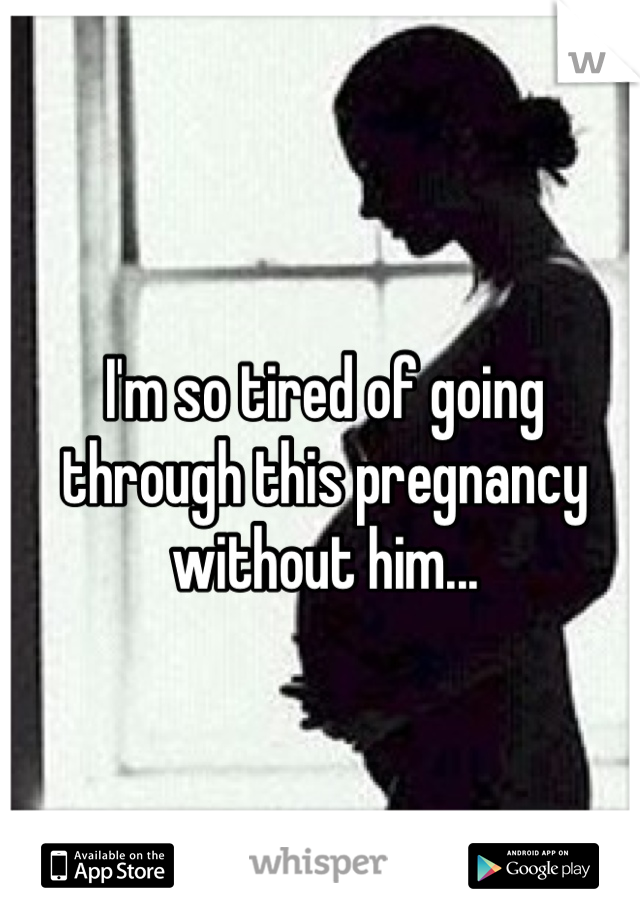 I'm so tired of going through this pregnancy without him... 