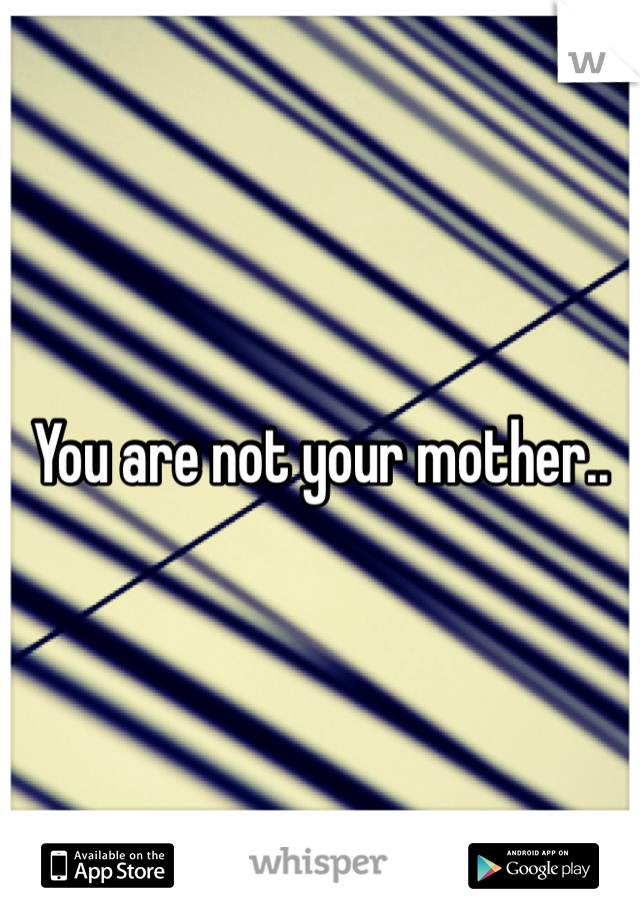 You are not your mother.. 