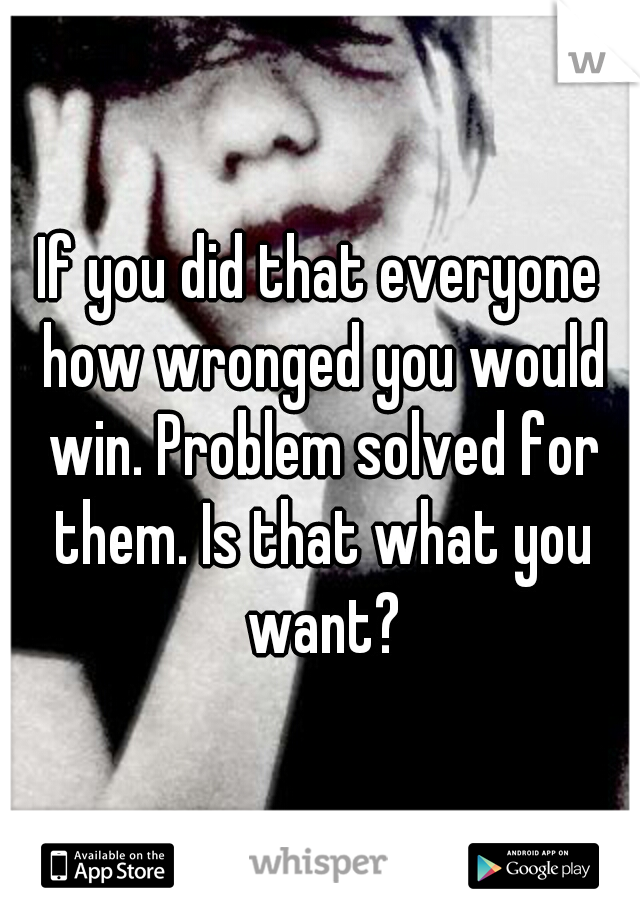 If you did that everyone how wronged you would win. Problem solved for them. Is that what you want?