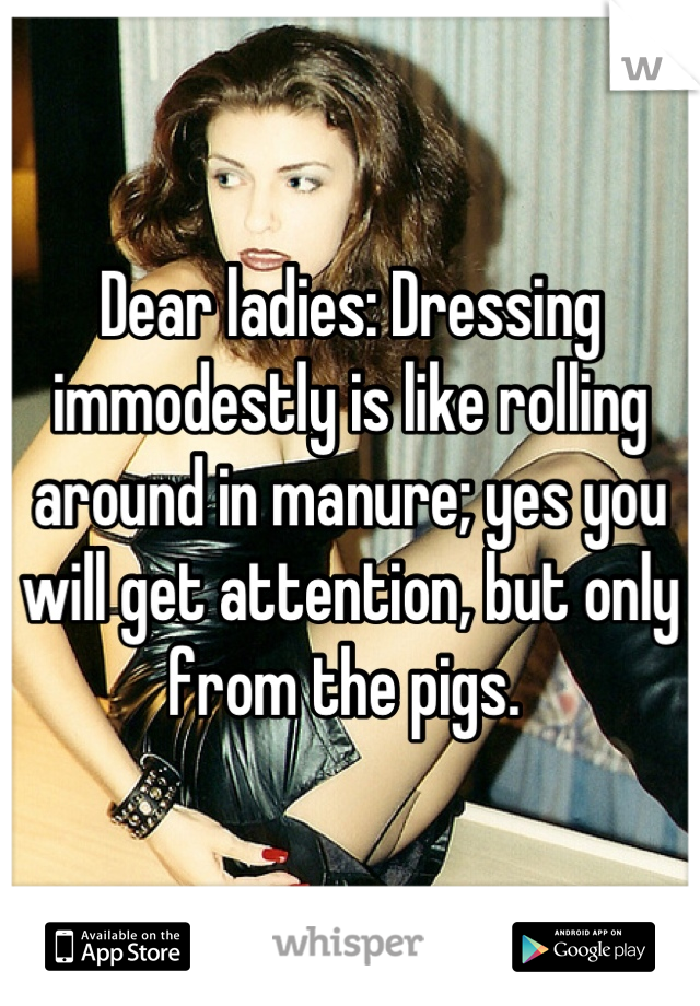 Dear ladies: Dressing immodestly is like rolling around in manure; yes you will get attention, but only from the pigs. 