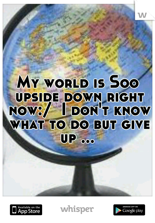 My world is Soo upside down right now:/  I don't know what to do but give up ... 