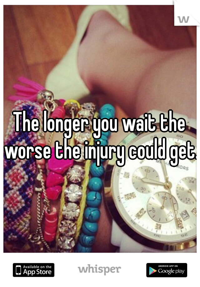 The longer you wait the worse the injury could get.