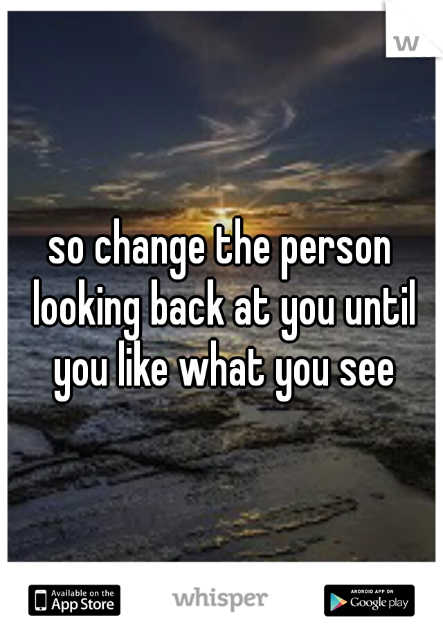 so change the person looking back at you until you like what you see