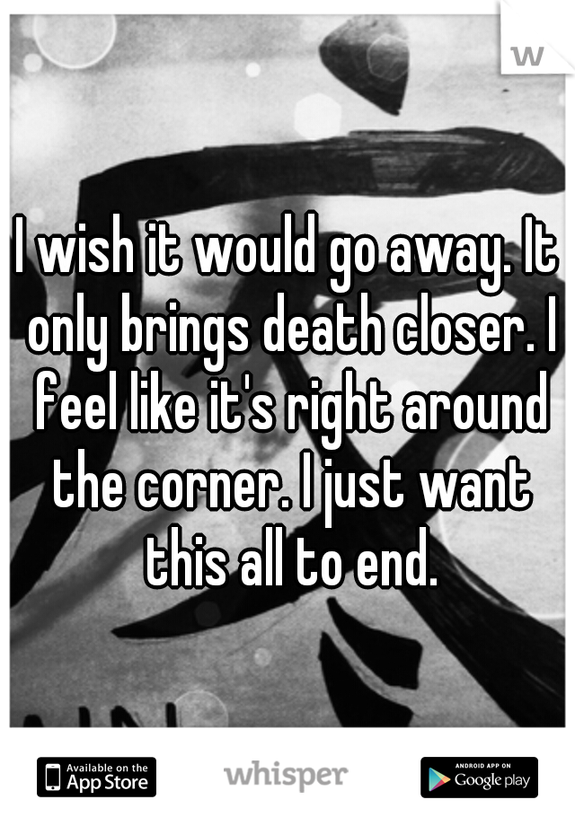 I wish it would go away. It only brings death closer. I feel like it's right around the corner. I just want this all to end.