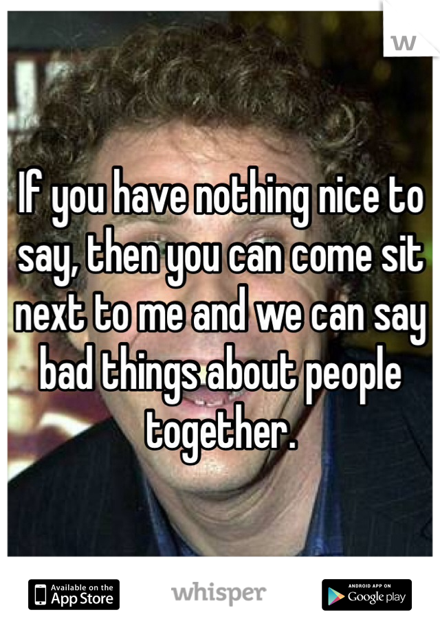 If you have nothing nice to say, then you can come sit next to me and we can say bad things about people together.
