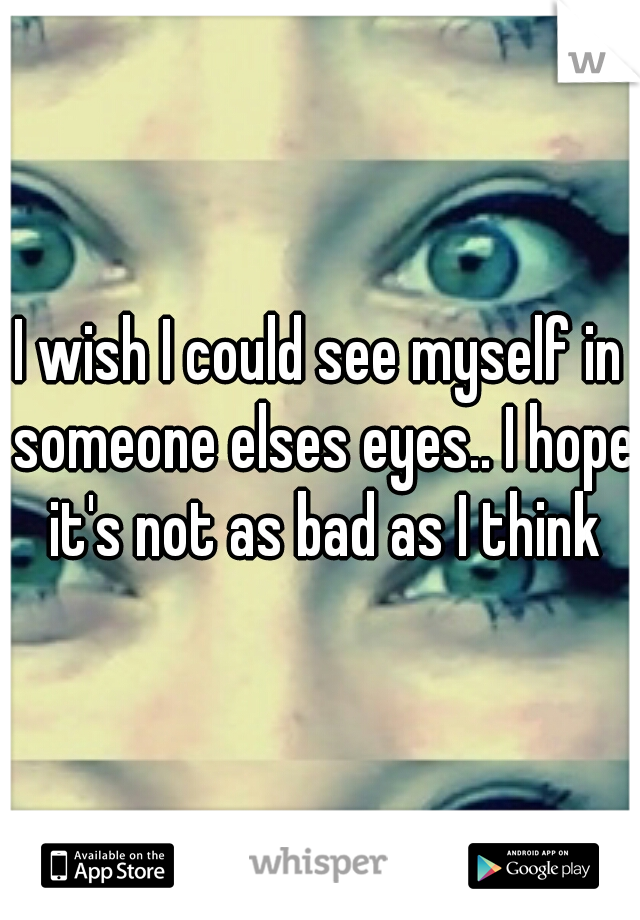 I wish I could see myself in someone elses eyes.. I hope it's not as bad as I think