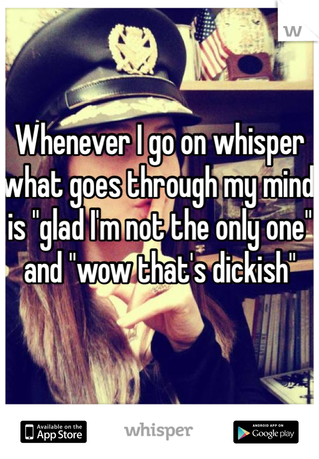 Whenever I go on whisper what goes through my mind is "glad I'm not the only one" and "wow that's dickish"