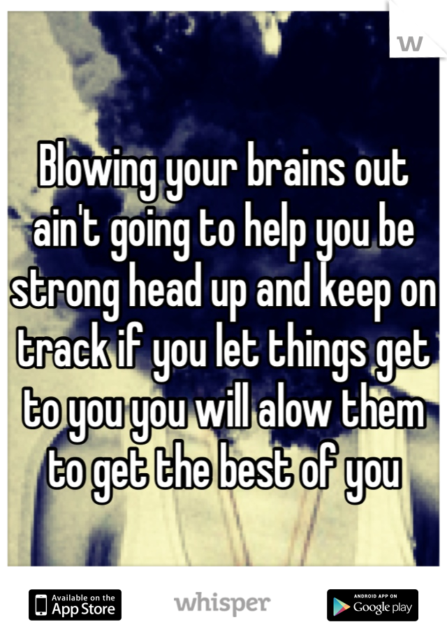 Blowing your brains out ain't going to help you be strong head up and keep on track if you let things get to you you will alow them to get the best of you 
