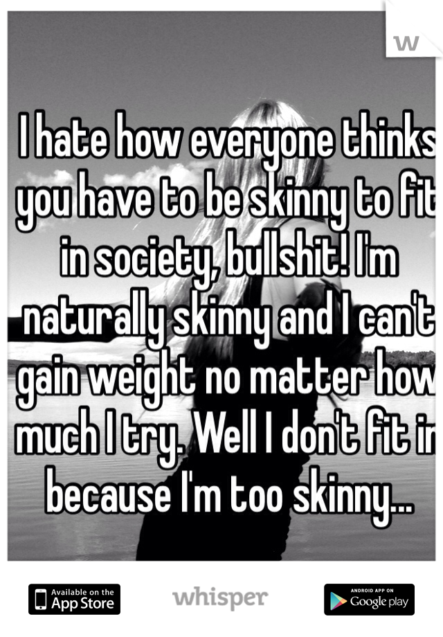 I hate how everyone thinks you have to be skinny to fit in society, bullshit! I'm naturally skinny and I can't gain weight no matter how much I try. Well I don't fit in because I'm too skinny...