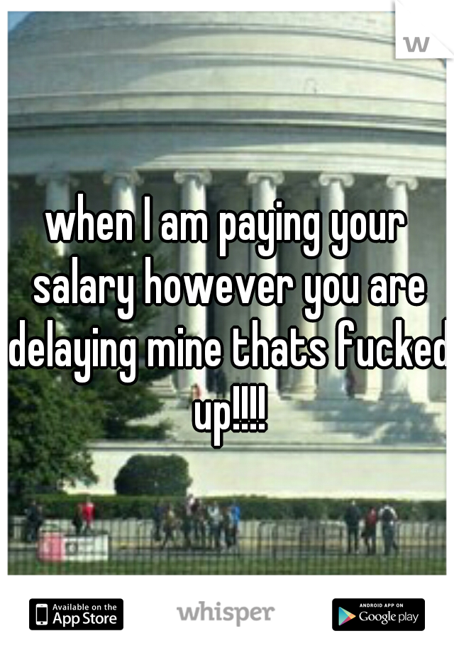when I am paying your salary however you are delaying mine thats fucked up!!!!