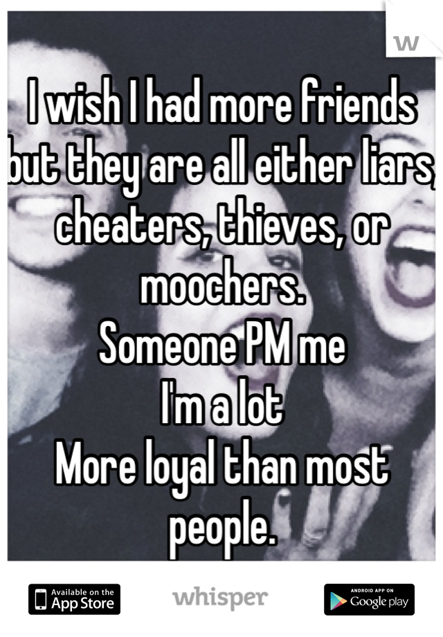 I wish I had more friends but they are all either liars, cheaters, thieves, or moochers. 
Someone PM me
I'm a lot
More loyal than most people.