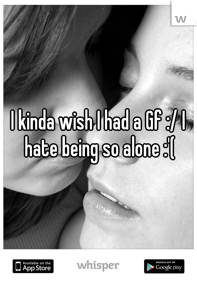 I kinda wish I had a Gf :/ I hate being so alone :'(