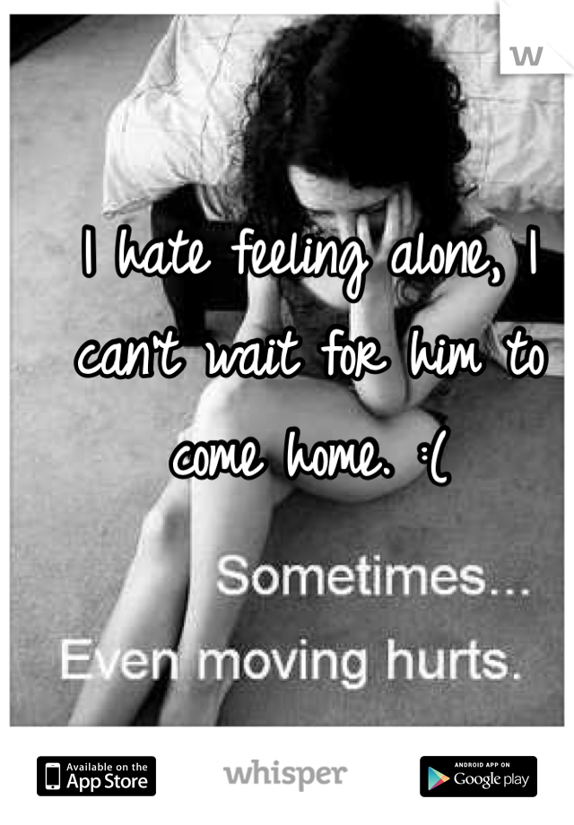 I hate feeling alone, I can't wait for him to come home. :(