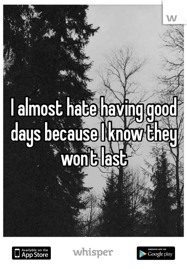 I almost hate having good days because I know they won't last