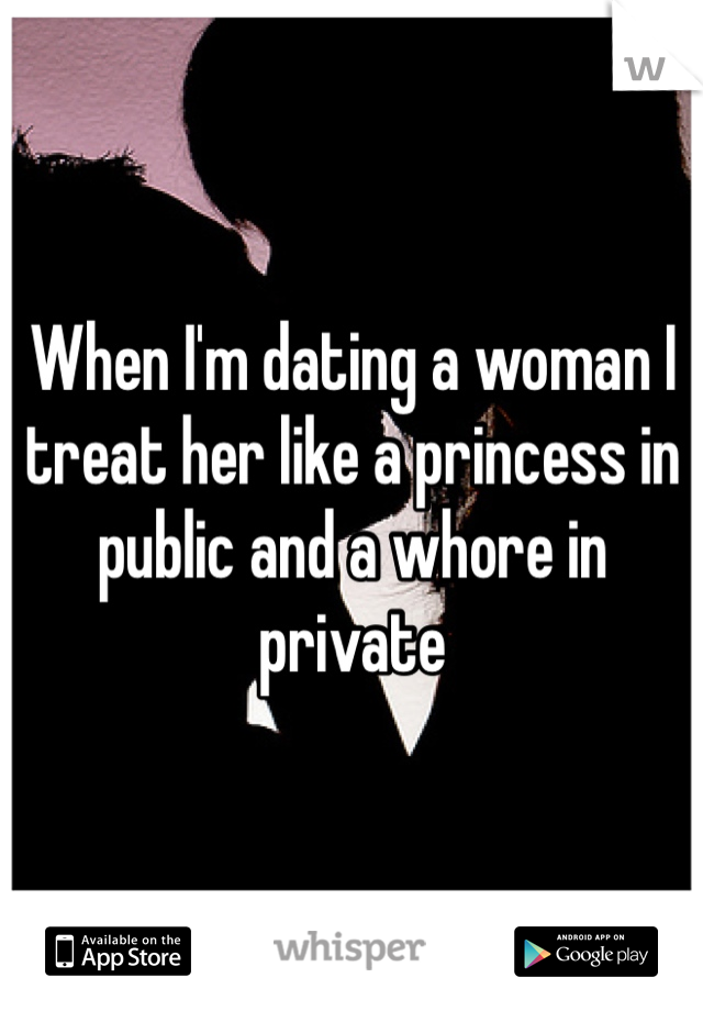 When I'm dating a woman I treat her like a princess in public and a whore in private