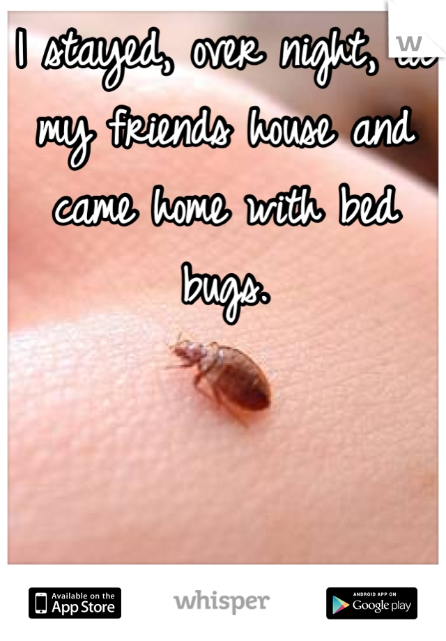 I stayed, over night, at my friends house and came home with bed bugs.