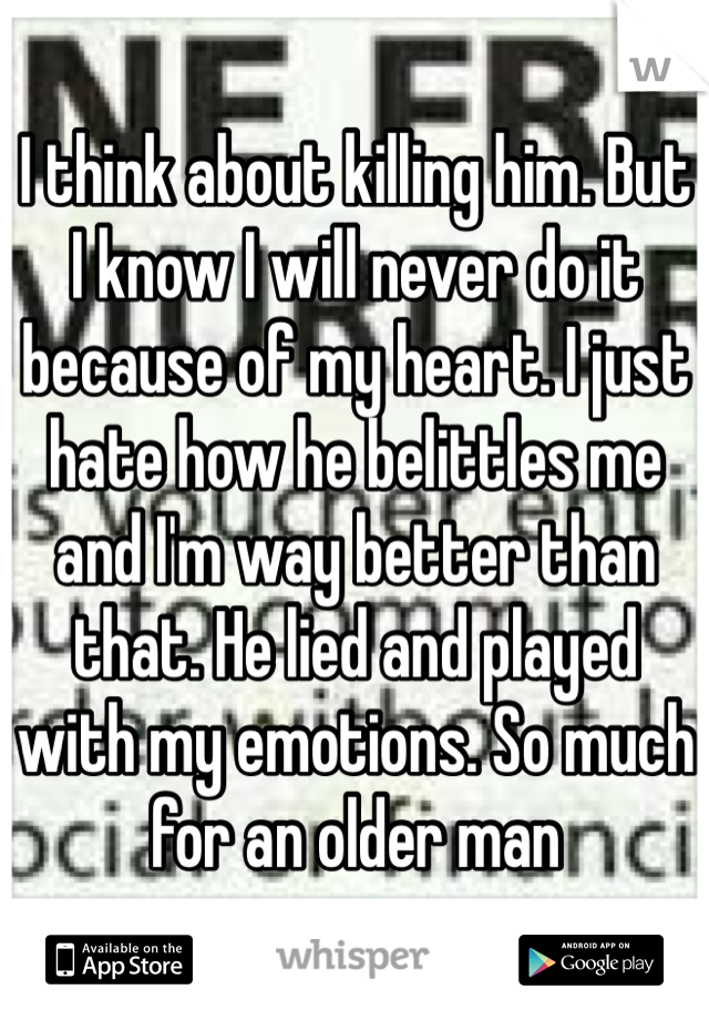 I think about killing him. But I know I will never do it because of my heart. I just hate how he belittles me and I'm way better than that. He lied and played with my emotions. So much for an older man