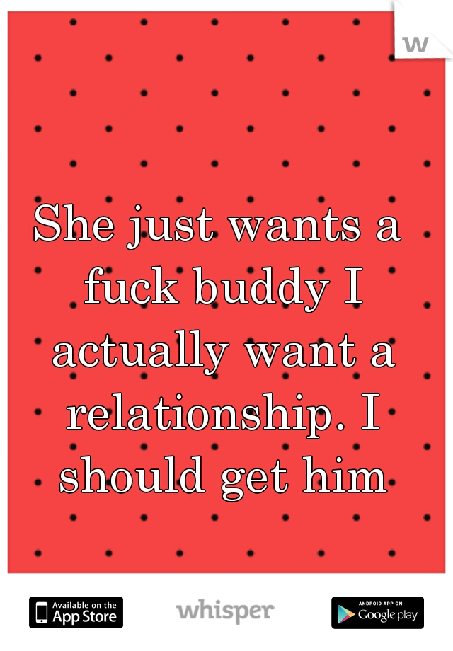 She just wants a fuck buddy I actually want a relationship. I should get him