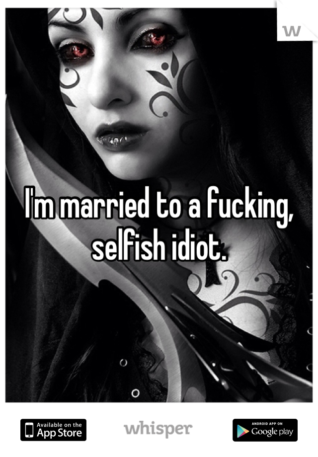 I'm married to a fucking, selfish idiot.