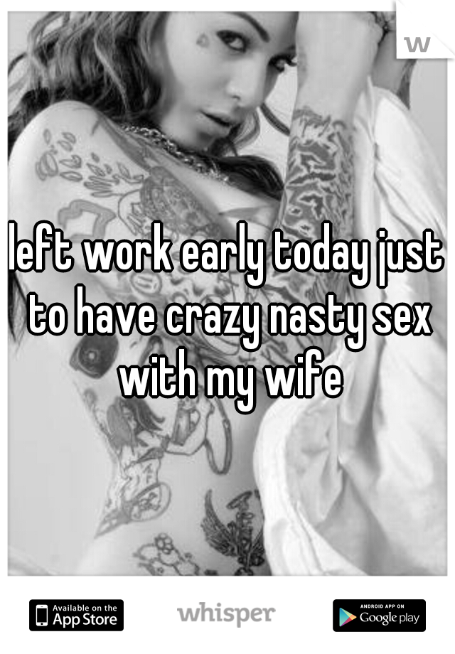 left work early today just to have crazy nasty sex with my wife