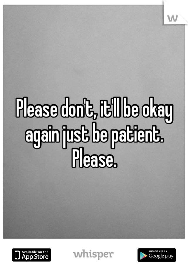 Please don't, it'll be okay again just be patient. Please.
