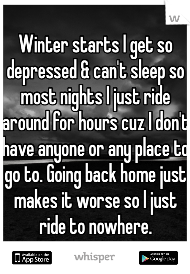 Winter starts I get so depressed & can't sleep so most nights I just ride around for hours cuz I don't have anyone or any place to go to. Going back home just makes it worse so I just ride to nowhere. 